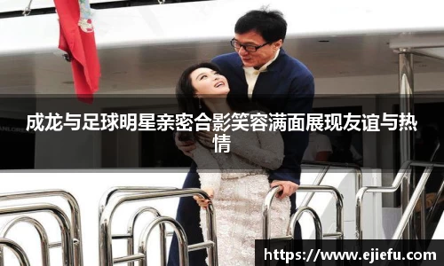成龙与足球明星亲密合影笑容满面展现友谊与热情